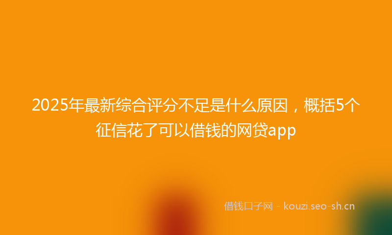 2025年最新综合评分不足是什么原因，概括5个征信花了可以借钱的网贷app