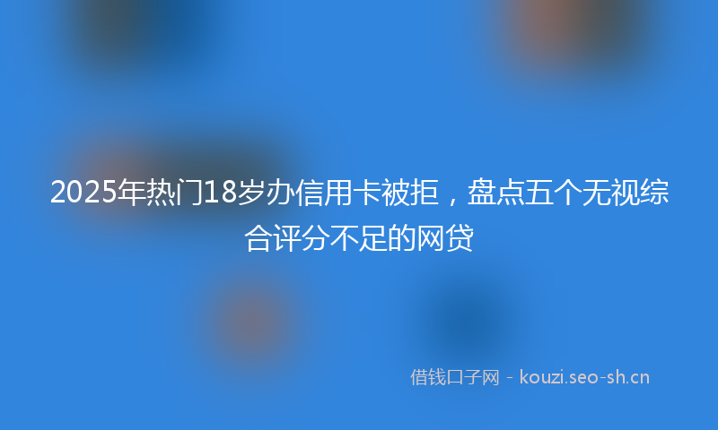 2025年热门18岁办信用卡被拒，盘点五个无视综合评分不足的网贷