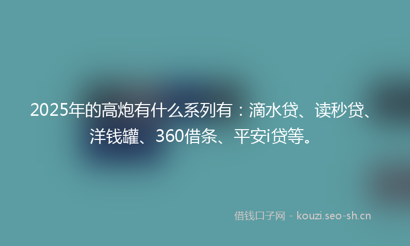 2025年的高炮有什么系列有：滴水贷、读秒贷、洋钱罐、360借条、平安i贷等。