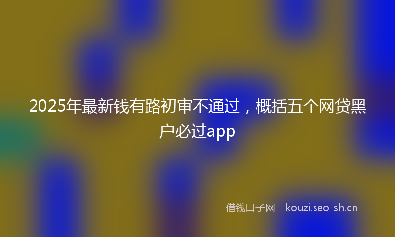 2025年最新钱有路初审不通过，概括五个网贷黑户必过app