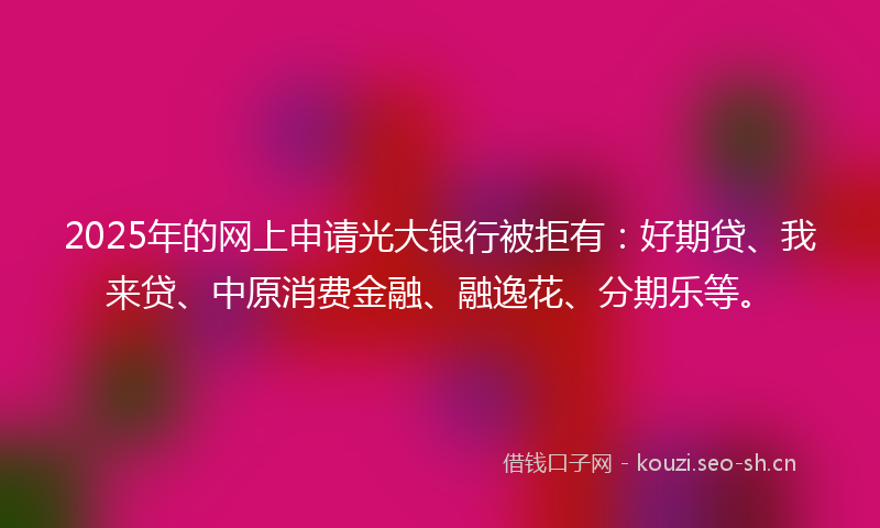 2025年的网上申请光大银行被拒有：好期贷、我来贷、中原消费金融、融逸花、分期乐等。