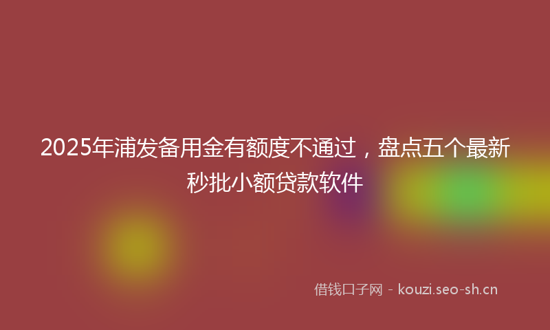 2025年浦发备用金有额度不通过，盘点五个最新秒批小额贷款软件