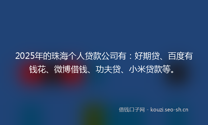 2025年的珠海个人贷款公司有：好期贷、百度有钱花、微博借钱、功夫贷、小米贷款等。