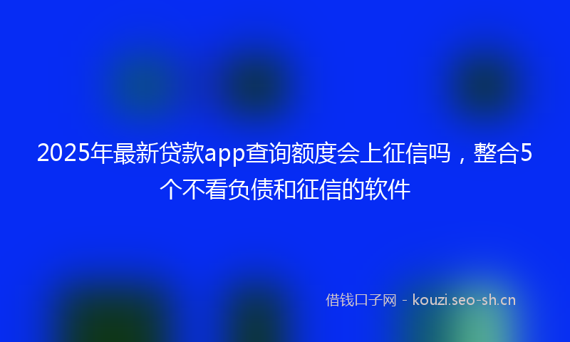 2025年最新贷款app查询额度会上征信吗，整合5个不看负债和征信的软件