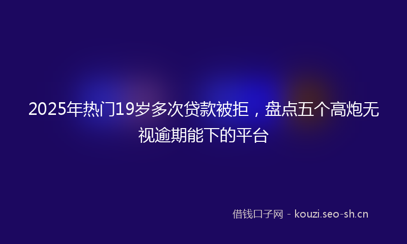 2025年热门19岁多次贷款被拒，盘点五个高炮无视逾期能下的平台