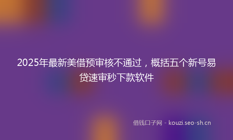 2025年最新美借预审核不通过，概括五个新号易贷速审秒下款软件