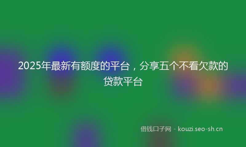 2025年最新有额度的平台，分享五个不看欠款的贷款平台