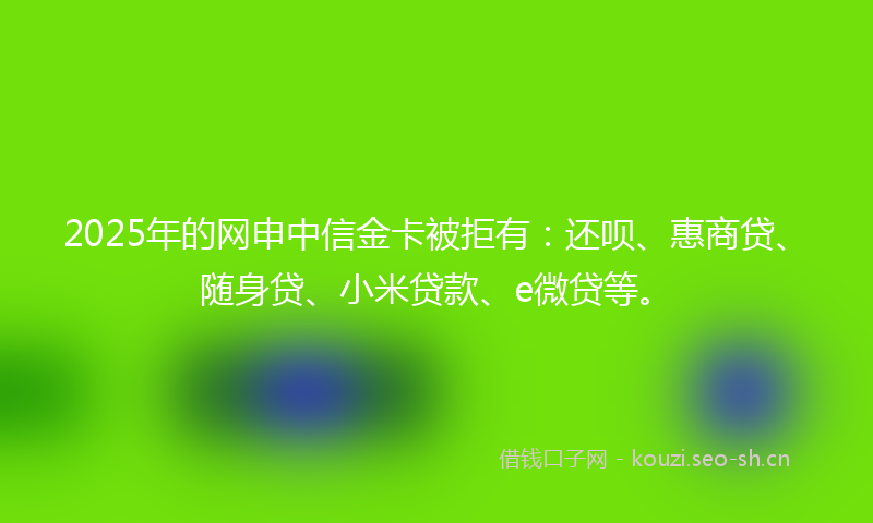 2025年的网申中信金卡被拒有：还呗、惠商贷、随身贷、小米贷款、e微贷等。