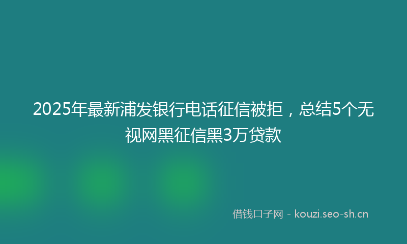 2025年最新浦发银行电话征信被拒，总结5个无视网黑征信黑3万贷款