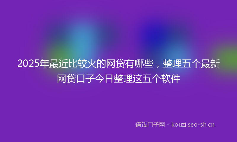 2025年最近比较火的网贷有哪些，整理五个最新网贷口子今日整理这五个软件