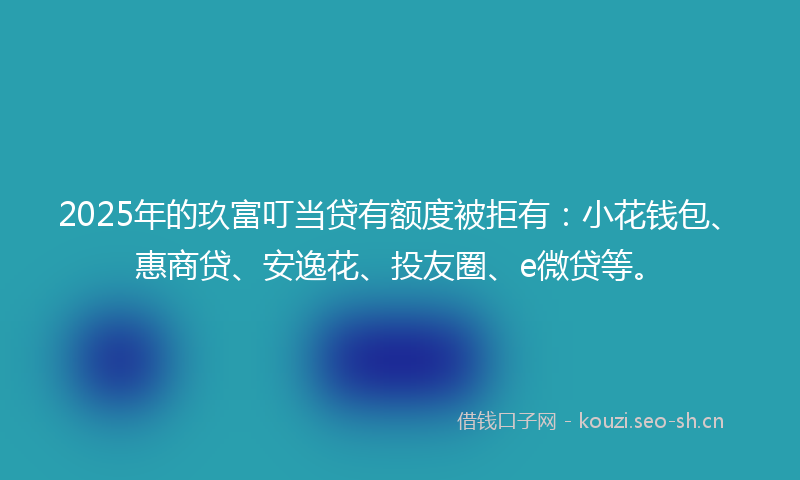 2025年的玖富叮当贷有额度被拒有：小花钱包、惠商贷、安逸花、投友圈、e微贷等。