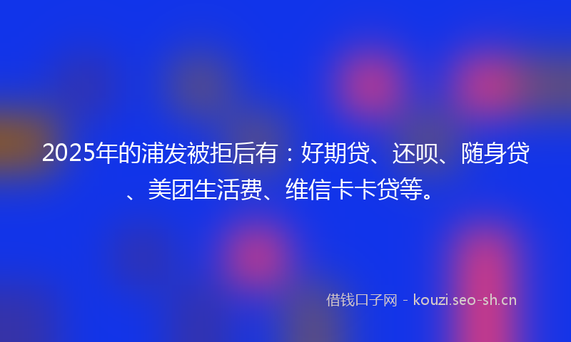 2025年的浦发被拒后有：好期贷、还呗、随身贷、美团生活费、维信卡卡贷等。