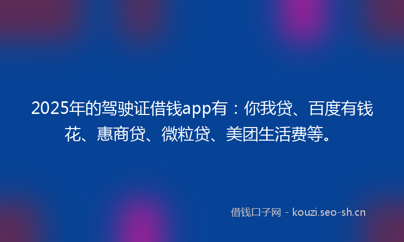 2025年的驾驶证借钱app有：你我贷、百度有钱花、惠商贷、微粒贷、美团生活费等。