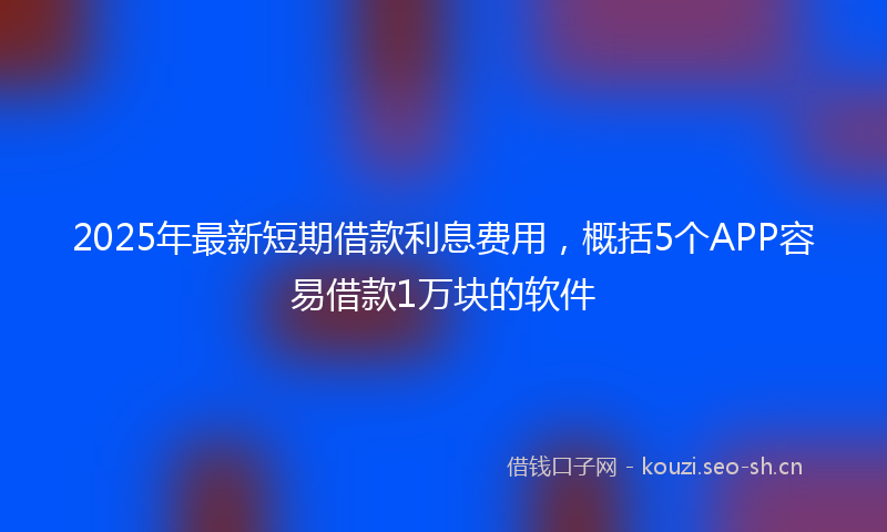 2025年最新短期借款利息费用，概括5个APP容易借款1万块的软件
