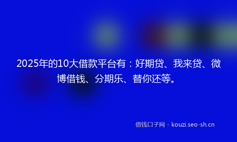 2025年的10大借款平台有：好期贷、我来贷、微博借钱、分期乐、替你还等。