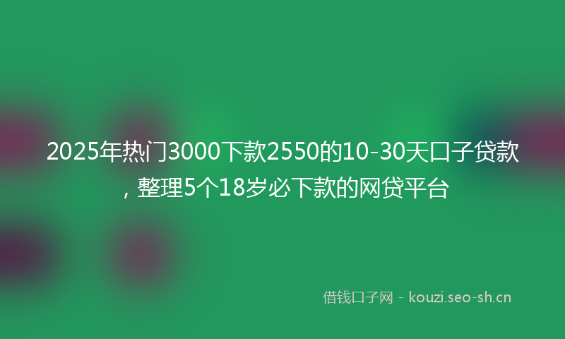 2025年热门3000下款2550的10-30天口子贷款，整理5个18岁必下款的网贷平台