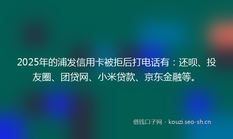2025年的浦发信用卡被拒后打电话有：还呗、投友圈、团贷网、小米贷款、京东金融等。