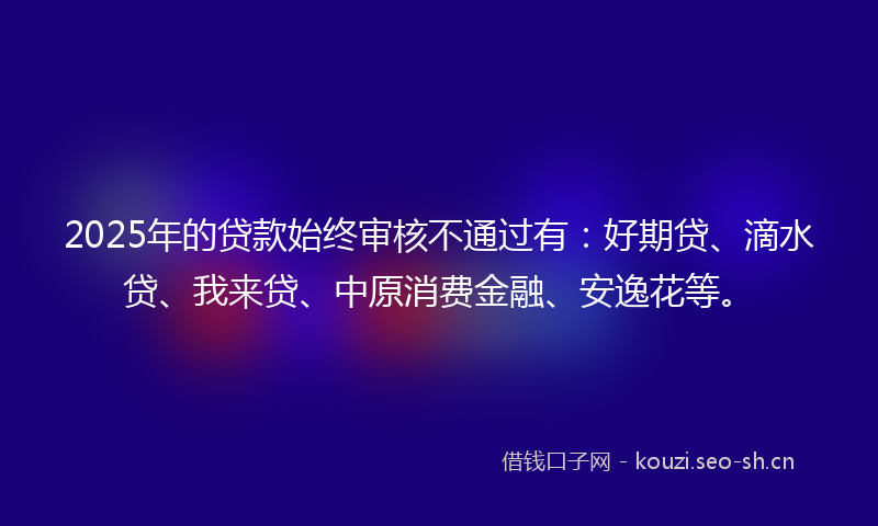 2025年的贷款始终审核不通过有：好期贷、滴水贷、我来贷、中原消费金融、安逸花等。