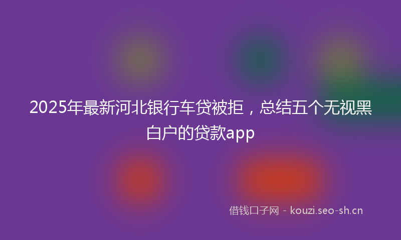 2025年最新河北银行车贷被拒，总结五个无视黑白户的贷款app