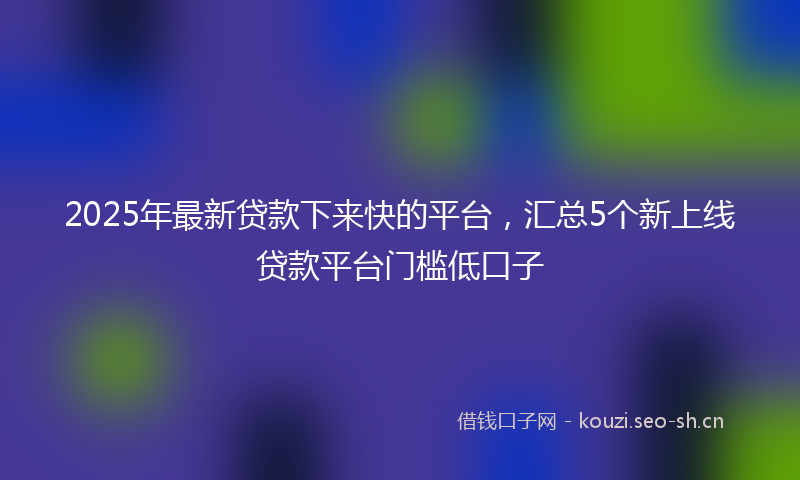 2025年最新贷款下来快的平台，汇总5个新上线贷款平台门槛低口子