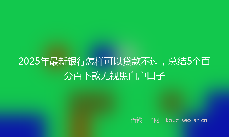 2025年最新银行怎样可以贷款不过，总结5个百分百下款无视黑白户口子