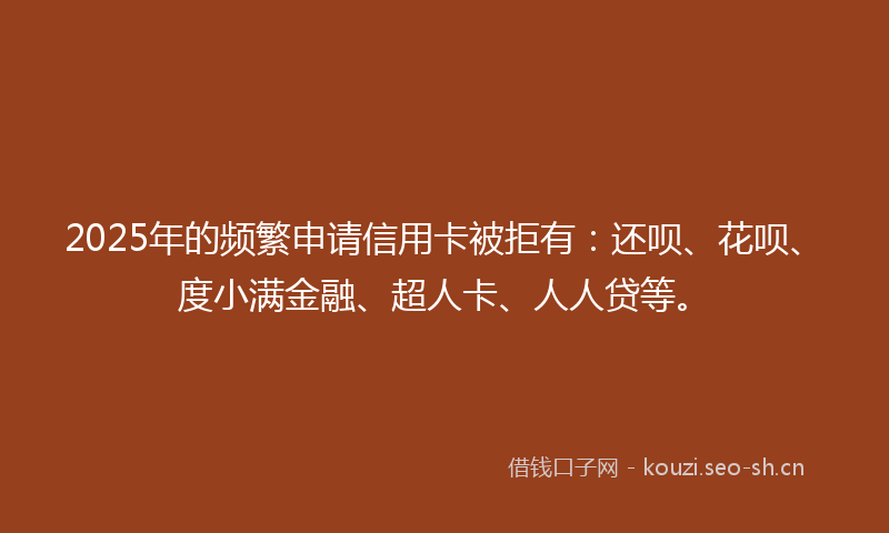 2025年的频繁申请信用卡被拒有：还呗、花呗、度小满金融、超人卡、人人贷等。