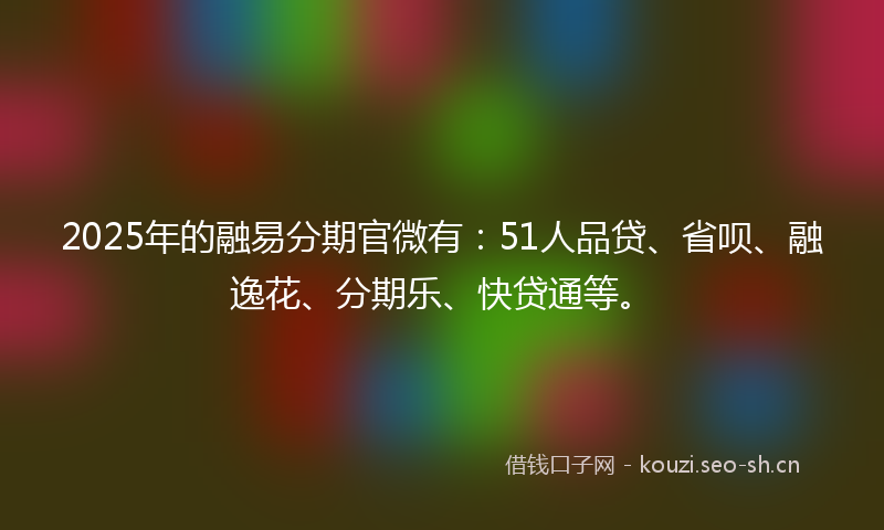 2025年的融易分期官微有：51人品贷、省呗、融逸花、分期乐、快贷通等。