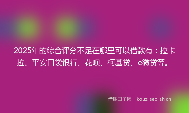 2025年的综合评分不足在哪里可以借款有：拉卡拉、平安口袋银行、花呗、柯基贷、e微贷等。