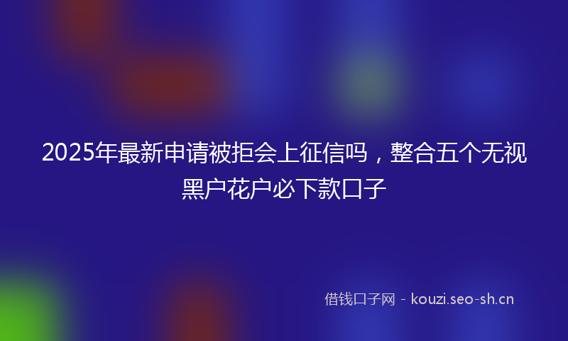 2025年最新申请被拒会上征信吗，整合五个无视黑户花户必下款口子