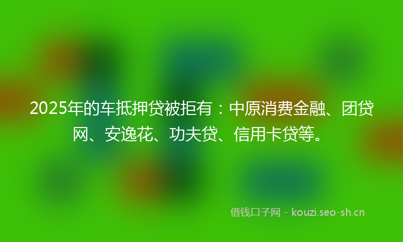 2025年的车抵押贷被拒有：中原消费金融、团贷网、安逸花、功夫贷、信用卡贷等。