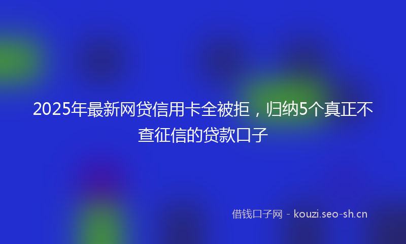 2025年最新网贷信用卡全被拒，归纳5个真正不查征信的贷款口子