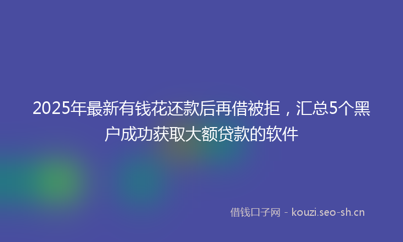 2025年最新有钱花还款后再借被拒，汇总5个黑户成功获取大额贷款的软件