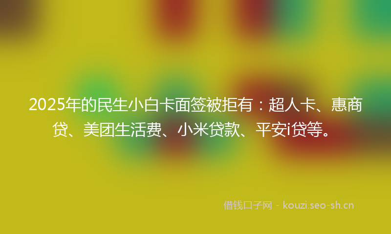2025年的民生小白卡面签被拒有：超人卡、惠商贷、美团生活费、小米贷款、平安i贷等。