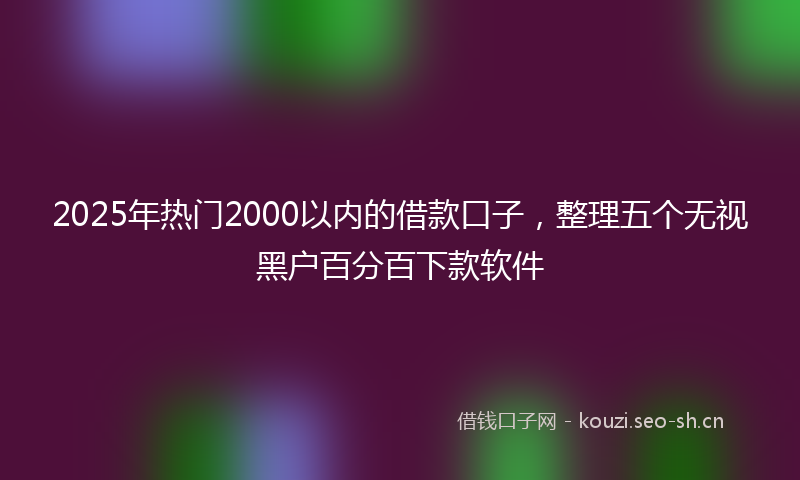 2025年热门2000以内的借款口子，整理五个无视黑户百分百下款软件