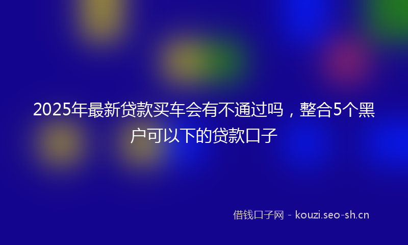 2025年最新贷款买车会有不通过吗，整合5个黑户可以下的贷款口子