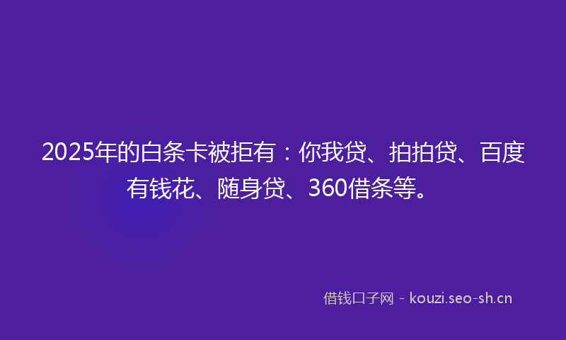 2025年的白条卡被拒有：你我贷、拍拍贷、百度有钱花、随身贷、360借条等。