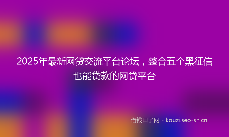 2025年最新网贷交流平台论坛，整合五个黑征信也能贷款的网贷平台