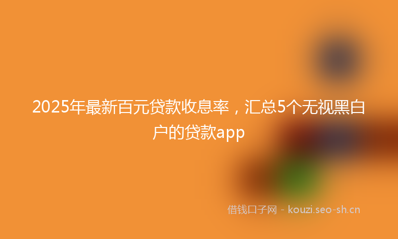 2025年最新百元贷款收息率，汇总5个无视黑白户的贷款app