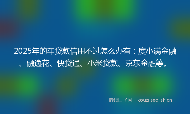 2025年的车贷款信用不过怎么办有：度小满金融、融逸花、快贷通、小米贷款、京东金融等。