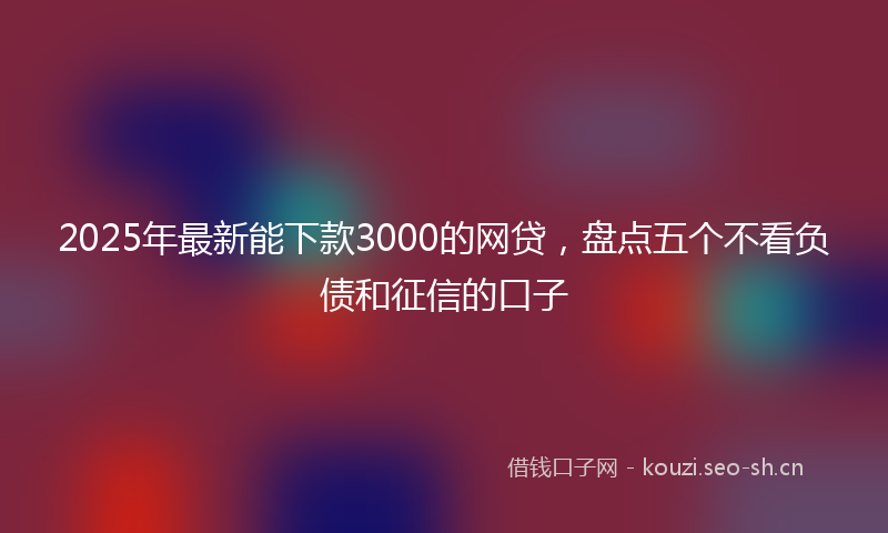 2025年最新能下款3000的网贷，盘点五个不看负债和征信的口子