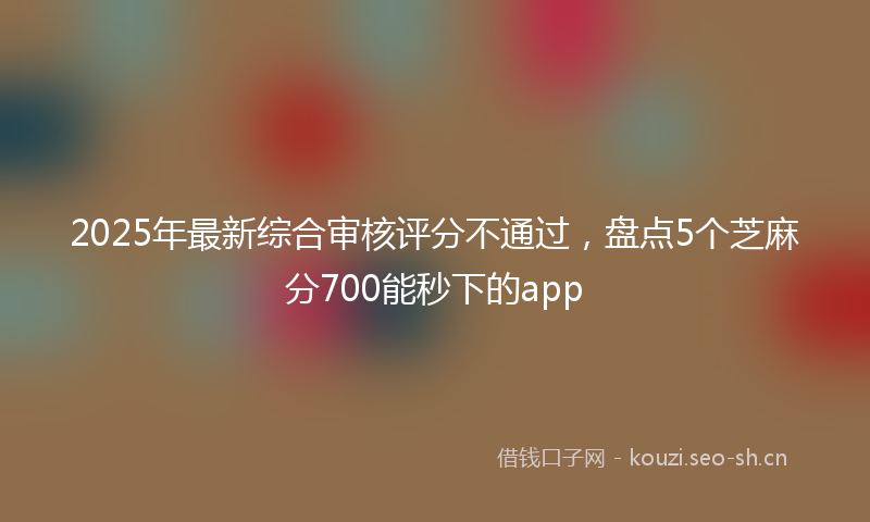 2025年最新综合审核评分不通过，盘点5个芝麻分700能秒下的app