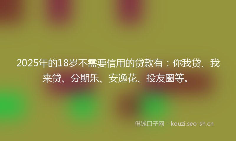 2025年的18岁不需要信用的贷款有：你我贷、我来贷、分期乐、安逸花、投友圈等。