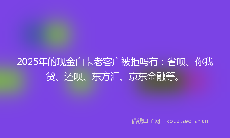 2025年的现金白卡老客户被拒吗有：省呗、你我贷、还呗、东方汇、京东金融等。