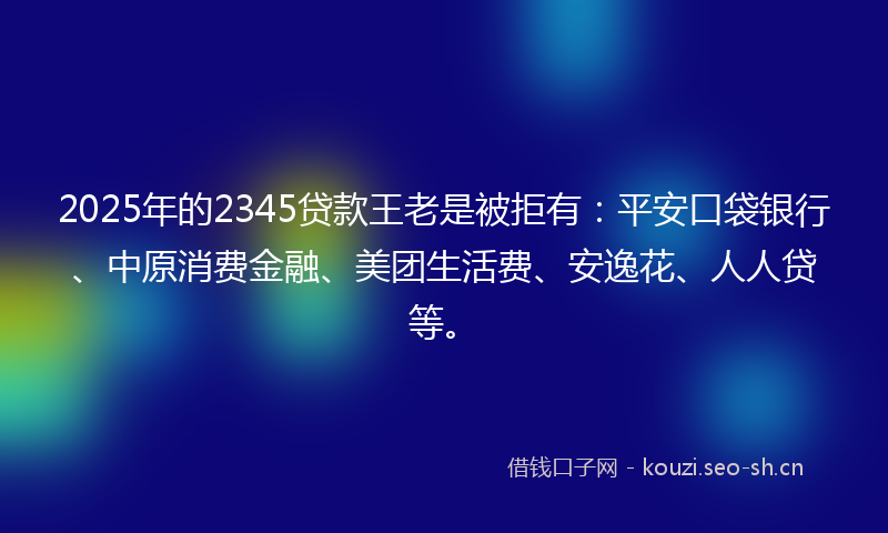 2025年的2345贷款王老是被拒有：平安口袋银行、中原消费金融、美团生活费、安逸花、人人贷等。