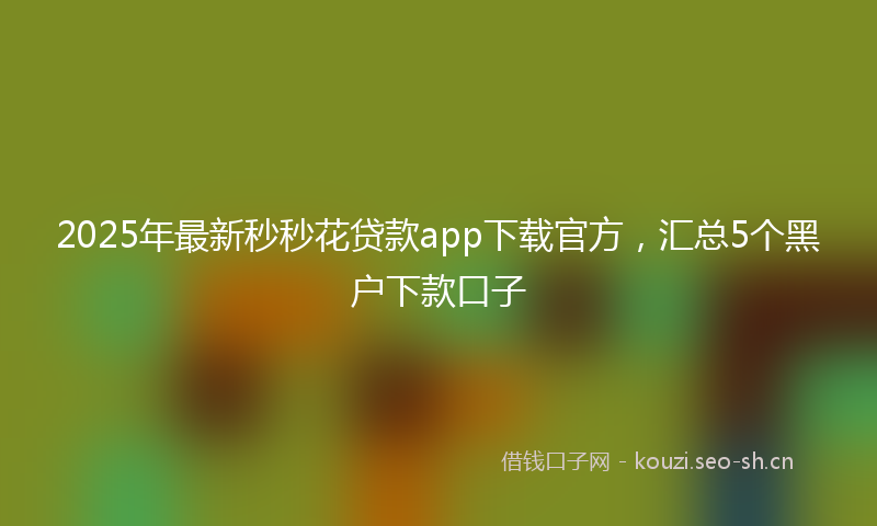 2025年最新秒秒花贷款app下载官方，汇总5个黑户下款口子