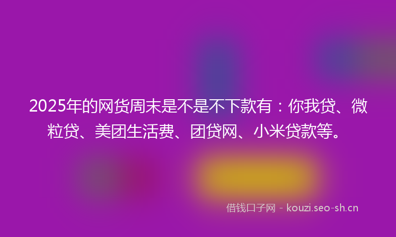 2025年的网货周末是不是不下款有：你我贷、微粒贷、美团生活费、团贷网、小米贷款等。