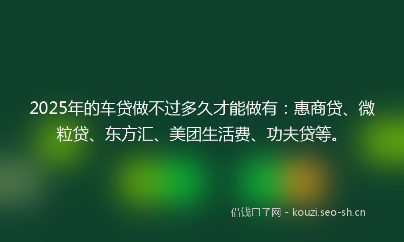 2025年的车贷做不过多久才能做有：惠商贷、微粒贷、东方汇、美团生活费、功夫贷等。