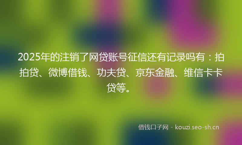 2025年的注销了网贷账号征信还有记录吗有：拍拍贷、微博借钱、功夫贷、京东金融、维信卡卡贷等。