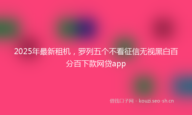 2025年最新租机，罗列五个不看征信无视黑白百分百下款网贷app