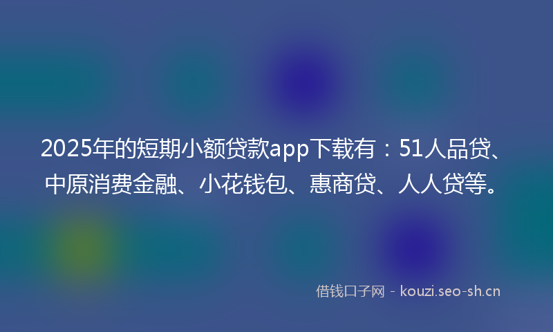 2025年的短期小额贷款app下载有：51人品贷、中原消费金融、小花钱包、惠商贷、人人贷等。